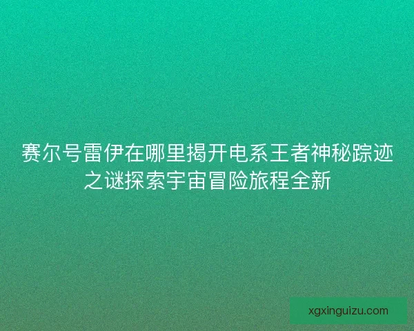 赛尔号雷伊在哪里揭开电系王者神秘踪迹之谜探索宇宙冒险旅程全新