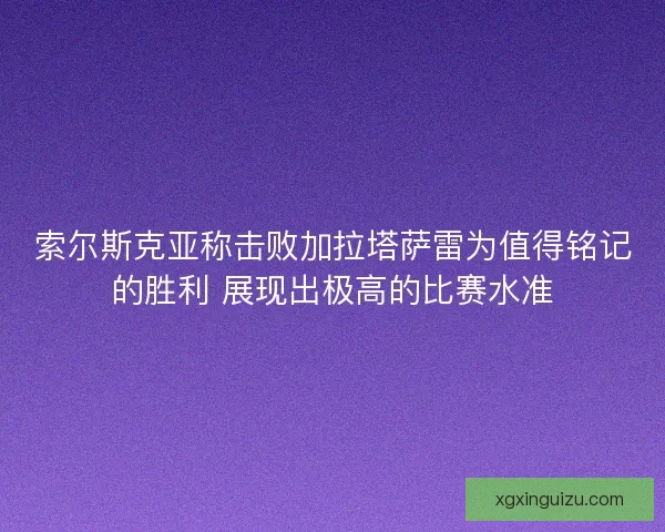 索尔斯克亚称击败加拉塔萨雷为值得铭记的胜利 展现出极高的比赛水准