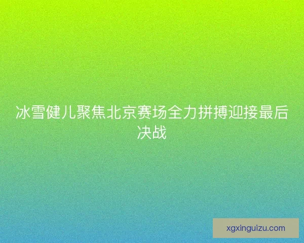 冰雪健儿聚焦北京赛场全力拼搏迎接最后决战