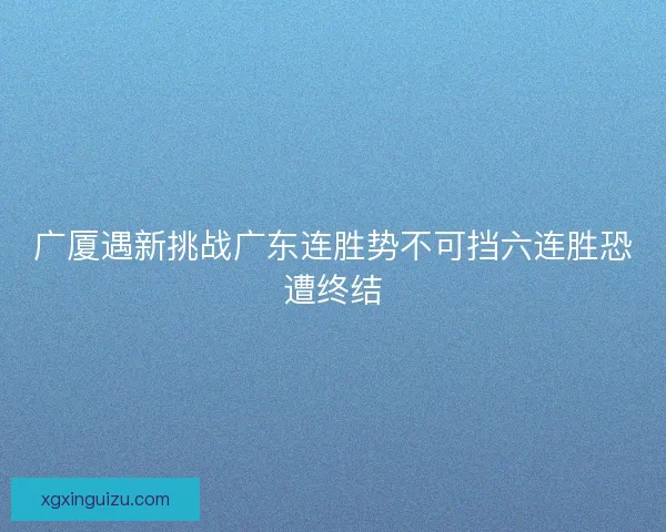 广厦遇新挑战广东连胜势不可挡六连胜恐遭终结